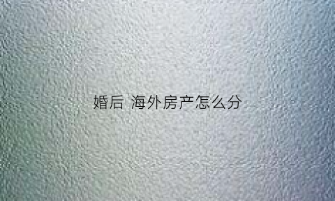 婚后海外房产怎么分(婚后海外买房算共同财产吗)